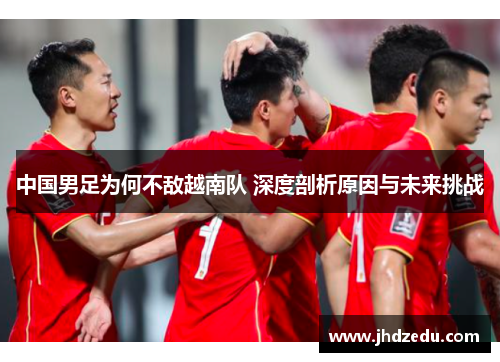 中国男足为何不敌越南队 深度剖析原因与未来挑战 中国男足为何不敌越南队 深度剖析原因与未来挑战